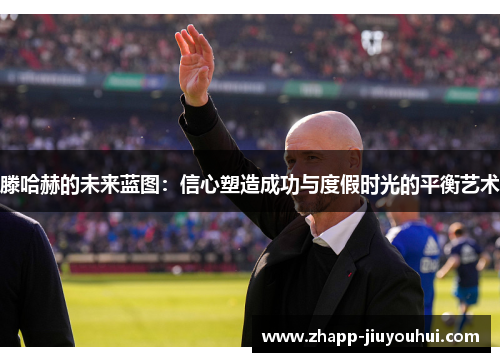 滕哈赫的未来蓝图：信心塑造成功与度假时光的平衡艺术