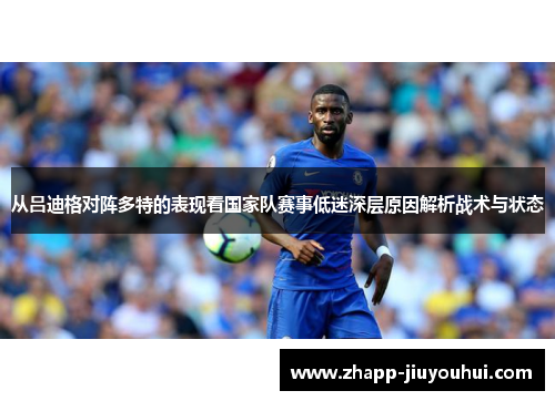 从吕迪格对阵多特的表现看国家队赛事低迷深层原因解析战术与状态