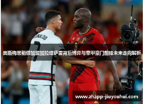 奥斯梅恩租借加盟加拉塔萨雷背后博弈与意甲豪门前锋未来走向解析 奥斯梅恩租借加盟加拉塔萨雷背后博弈与意甲豪门前锋未来走向解析