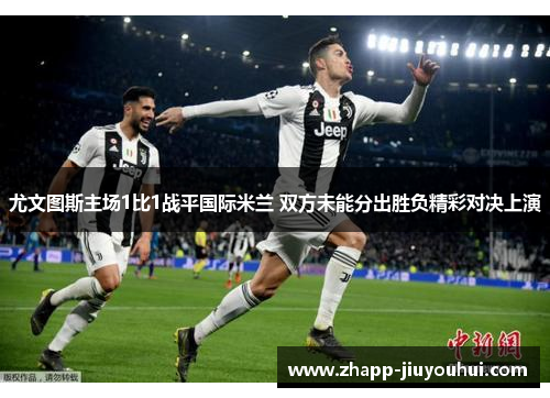 尤文图斯主场1比1战平国际米兰 双方未能分出胜负精彩对决上演 尤文图斯主场1比1战平国际米兰 双方未能分出胜负精彩对决上演
